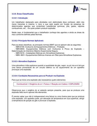 52
3.3.6- Áreas Classificadas
3.3.6.1- Introdução
Um trabalhador destacado para atividades com eletricidade deve conhecer, além dos
riscos inerentes à mesma, o risco a que está sujeito em função da presença de
determinados agentes que contenham substâncias químicas, pós, gases, vapores
combustíveis, etc... Os quais podem produzir explosão.
Neste caso, é fundamental que o trabalhador conheça tais agentes e ainda as áreas de
risco conforme definido pelas Normas.
3.3.6.2- Principais Normas Aplicáveis
Para as áreas classificas, as principais normas ABNT que se aplicam são as seguintes:
- NBR-6146- Invólucros de Equipamentos Elétricos – Proteção;
- NBR-8600- Equipamentos Elétricos com Invólucros à Prova de Explosão –
Determinação do Interstício Máximo Experimental Seguro;
- NBR-5418 – Instalações Elétricas em Atmosferas Explosivas;
- NBR- 8601- Equipamentos Elétricos Imersos em Óleo para Atmosferas Explosivas.
3.3.6.3- Atmosfera Explosiva
Uma atmosfera é dita explosiva quando a quantidade de gás, vapor, ou pó nos ar é tal que
uma faísca proveniente de um circuito elétrico ou do aquecimento de um aparelho
provoque uma explosão.
3.3.6.4- Condições Necessárias para se Produzir ma Explosão
Para que se inicie uma explosão são necessários quatro elementos:
Combustível + Oxigênio do ar + Faísca + Reação em Cadeia = EXPLOSÃO
Observa-se que o oxigênio do ar estando sempre presente, para que se produza uma
explosão falta reunir apenas três elementos.
É preciso saber que não é indispensável uma faísca ou uma chama para que se produza
uma explosão. Um aparelho pode, por elevação de temperatura em sua superfície, atingir
a temperatura de ignição do gás e provocar a explosão.
 