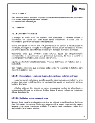 54
3.3.6.6.3- ZONA 2:
Área na qual a mistura explosiva só poderá ocorrer em funcionamento anormal do sistema
e, se ocorrer, será apenas por curtos períodos.
Ex: Proximidades de tubulação.
3.3.7 - Umidade
3.3.7.1- Considerações Iniciais
A exemplo de outros riscos em trabalhos com eletricidade, a umidade também é
considerada um agente que pode trazer sérios desconfortos e danos para os
trabalhadores quando em atividade nestas condições.
O novo texto da NR-10, em seu item 10.4, prescreve que nos serviços e nas atividades de
construção, montagem e operação de instalações elétricas, devem ser adotadas medidas
preventivas destinadas ao controle de diversos tipos de riscos, dentre eles a umidade.
Recomenda ainda que atividades desta natureza devam ser obrigatoriamente
acompanhadas e supervisionadas por profissional autorizado, de modo a garantir a
segurança dos trabalhadores, dos usuários e de terceiros.
Alguns Aspectos Relevantes Relacionados à Presença da Umidade em Trabalhos com a
Eletricidade
Com relação a influências que a umidade pode exercer na segurança de trabalhos com
eletricidade podemos citar:
3.3.7.1.1- Diminuição da resistência da camada isolante dos materiais elétricos:
- Alguns materiais isolantes de que são revestidos os condutores podem absorver tanta
umidade que a sua resistência, tanto na sua superfície quanto em seu interior, se torna
bastante diminuída.
- Muitos acidentes têm ocorrido ao serem empregados cordões de alimentação e
equipamentos elétricos em ambientes úmidos, devido à grande redução da resistência
elétrica do isolamento.
3.3.7.1.2- Umidade e temperaturas extremas
No caso de se trabalhar em locais úmidos deve ser utilizada proteção contínua devido ao
risco de invalidez permanente. Neste caso, deve-se utilizar roupas impermeáveis, luvas e
botas de borracha que protejam da umidade. O tempo de trabalho nestas condições deve
ser limitado o tanto quanto possível.
 