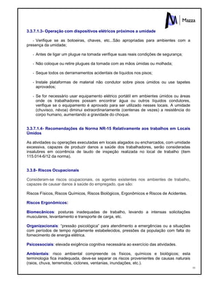 55
3.3.7.1.3- Operação com dispositivos elétricos próximos a umidade
- Verifique se as botoeiras, chaves, etc...São apropriadas para ambientes com a
presença da umidade;
- Antes de ligar um plugue na tomada verifique suas reais condições de segurança;
- Não coloque ou retire plugues da tomada com as mãos úmidas ou molhada;
- Seque todos os derramamentos acidentais de líquidos nos pisos;
- Instale plataformas de material não condutor sobre pisos úmidos ou use tapetes
aprovados;
- Se for necessário usar equipamento elétrico portátil em ambientes úmidos ou áreas
onde os trabalhadores possam encontrar água ou outros líquidos condutores,
verifique se o equipamento é aprovado para ser utilizado nesses locais. A umidade
(chuvisco, névoa) diminui extraordinariamente (centenas de vezes) a resistência do
corpo humano, aumentando a gravidade do choque.
3.3.7.1.4- Recomendações da Norma NR-15 Relativamente aos trabalhos em Locais
Úmidos
As atividades ou operações executadas em locais alagados ou encharcados, com umidade
excessiva, capazes de produzir danos a saúde dos trabalhadores, serão consideradas
insalubres em ocorrência de laudo de inspeção realizada no local de trabalho (item
115.014-6/12 da norma).
3.3.8- Riscos Ocupacionais
Consideram-se riscos ocupacionais, os agentes existentes nos ambientes de trabalho,
capazes de causar danos à saúde do empregado, que são:
Riscos Físicos, Riscos Químicos, Riscos Biológicos, Ergonômicos e Riscos de Acidentes.
Riscos Ergonômicos:
Biomecânicos: posturas inadequadas de trabalho, levando a intensas solicitações
musculares, levantamento e transporte de carga, etc.
Organizacionais: “pressão psicológica” para atendimento a emergências ou a situações
com períodos de tempo rigidamente estabelecidos, pressões da população com falta do
fornecimento de energia elétrica.
Psicossociais: elevada exigência cognitiva necessária ao exercício das atividades.
Ambientais: risco ambiental compreende os físicos, químicos e biológicos; esta
terminologia fica inadequada, deve-se separar os riscos provenientes de causas naturais
(raios, chuva, terremotos, ciclones, ventanias, inundações, etc.).
 