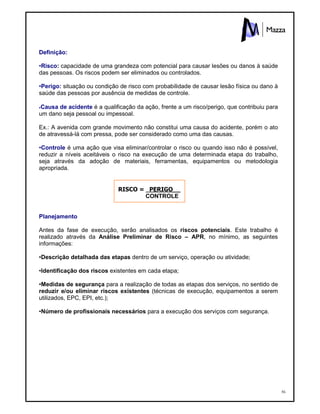56
Definição:
•Risco: capacidade de uma grandeza com potencial para causar lesões ou danos à saúde
das pessoas. Os riscos podem ser eliminados ou controlados.
•Perigo: situação ou condição de risco com probabilidade de causar lesão física ou dano à
saúde das pessoas por ausência de medidas de controle.
•Causa de acidente é a qualificação da ação, frente a um risco/perigo, que contribuiu para
um dano seja pessoal ou impessoal.
Ex.: A avenida com grande movimento não constitui uma causa do acidente, porém o ato
de atravessá-lá com pressa, pode ser considerado como uma das causas.
•Controle é uma ação que visa eliminar/controlar o risco ou quando isso não é possível,
reduzir a níveis aceitáveis o risco na execução de uma determinada etapa do trabalho,
seja através da adoção de materiais, ferramentas, equipamentos ou metodologia
apropriada.
RISCO = PERIGO__
CONTROLE
Planejamento
Antes da fase de execução, serão analisados os riscos potenciais. Este trabalho é
realizado através da Análise Preliminar de Risco – APR, no mínimo, as seguintes
informações:
•Descrição detalhada das etapas dentro de um serviço, operação ou atividade;
•Identificação dos riscos existentes em cada etapa;
•Medidas de segurança para a realização de todas as etapas dos serviços, no sentido de
reduzir e/ou eliminar riscos existentes (técnicas de execução, equipamentos a serem
utilizados, EPC, EPI, etc.);
•Número de profissionais necessários para a execução dos serviços com segurança.
 