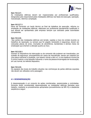 59
Item 10.3.2.7.
As instalações elétricas devem ser inspecionadas por profissionais qualificados,
designados pelo responsável pelas instalações elétricas nas fases de execução, operação,
manutenção, reforma e ampliação.
Item 10.3.2.7.1.
Deve ser fornecido um laudo técnico ao final de trabalhos de execução, reforma ou
ampliação de instalações elétricas, elaborado por profissional devidamente qualificado e
que deverá ser apresentado pela empresa sempre que solicitado pelas autoridades
competentes.
Item 10.3.2.8.
Nas partes das instalações elétricas sob tensão, sujeitas a risco de contato durante os
trabalhos de reparação, ou sempre que for julgado necessário à segurança, devem ser
colocadas placas de aviso, inscrições de advertência, bandeirolas e demais meios de
sinalização que chamem a atenção quanto ao risco.
Item 10.3.2.8.1.
Quando os dispositivos de interrupção ou de comando não puderem ser manobrados, por
questão de segurança, principalmente em casos de manutenção, devem ser cobertos por
uma placa indicando a proibição, com letreiro visível a olho nu, a uma distância mínima de
5 (cinco) metros e uma etiqueta indicando o nome da pessoa encarregada de recolocação,
em uso normal, do referido dispositivo.
Item 10.3.2.9.
Os espaços dos locais de trabalho situados nas vizinhanças de partes elétricas expostas
não devem ser utilizados como passagem.
4.1- DESENERGIZAÇÃO
A desenergização é um conjunto de ações coordenadas, seqüenciadas e controladas.
Somente serão consideradas desenergizadas as instalações elétricas liberadas para
trabalho, mediante os procedimentos apropriados (procedimentos da NR-10) e obedecida
seqüência a seguir:
 