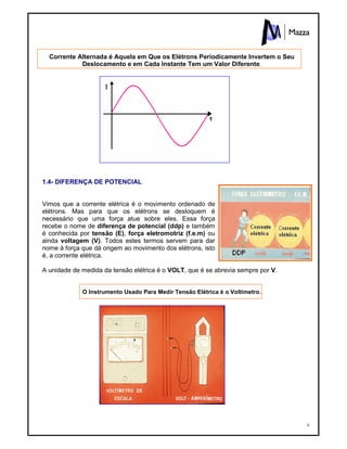 6
Corrente Alternada é Aquela em Que os Elétrons Períodicamente Invertem o Seu
Deslocamento e em Cada Instante Tem um Valor Diferente.
1.4- DIFERENÇA DE POTENCIAL
Vimos que a corrente elétrica é o movimento ordenado de
elétrons. Mas para que os elétrons se desloquem é
necessário que uma força atue sobre eles. Essa força
recebe o nome de diferença de potencial (ddp) e também
é conhecida por tensão (E), força eletromotriz (f.e.m) ou
ainda voltagem (V). Todos estes termos servem para dar
nome à força que dá origem ao movimento dos elétrons, isto
é, a corrente elétrica.
A unidade de medida da tensão elétrica é o VOLT, que é se abrevia sempre por V.
O Instrumento Usado Para Medir Tensão Elétrica é o Voltímetro.
 