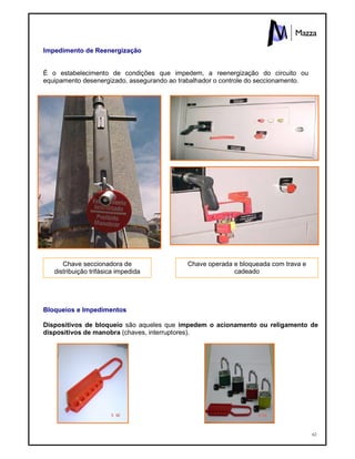 62
Impedimento de Reenergização
É o estabelecimento de condições que impedem, a reenergização do circuito ou
equipamento desenergizado, assegurando ao trabalhador o controle do seccionamento.
Bloqueios e Impedimentos
Dispositivos de bloqueio são aqueles que impedem o acionamento ou religamento de
dispositivos de manobra (chaves, interruptores).
Chave seccionadora de
distribuição trifásica impedida
Chave operada e bloqueada com trava e
cadeado
 