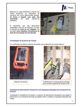63
Bloqueio é a ação destinada a manter, por
meios mecânicos um dispositivo de
manobra fixo numa determinada posição,
de forma a impedir uma ação não
autorizada. Em geral utilizam–se
cadeados.
É importante que tais dispositivos
possibilitem mais de um bloqueio, ou seja,
a inserção de mais de um cadeado, por
exemplo, para trabalhos simultâneos de
mais de uma equipe de manutenção.
Constatação da Ausência de Tensão
É a verificação da efetiva ausência de tensão nos condutores do circuito elétrico.
Instalação de Aterramento Temporário com Equipotencialização dos Condutores do
Circuito
Constatada a inexistência de tensão, o conjunto de aterramento temporário será ligado à
haste terra e os condutores deverão ser ligados entre si (realizar a equipotencialização das
fases).
Detector de tensão O Multímetro é o equipamento utilizado
para verificar ausência de tensão na BT.
 