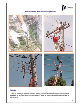 64
Aterramento em Rede de Distribuição Aérea
Atenção:
Qualquer instalação elétrica, somente poderá ser considerada desenergizada depois de
adotados os procedimentos de desligamento, teste de ausência de tensão e efetuado o
aterramento.
 