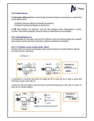 67
4.2.2- Dados Gerais
O Interruptor Diferencial tem como função principal proteger as pessoas ou o patrimônio
contra faltas à terra:
 Evitando choques elétricos (proteção às pessoas)
 Evitando Incêndios (proteção ao patrimônio)
O DR não substitui um disjuntor, pois ele não protege contra sobrecargas e curtos-
circuitos. Para estas proteções, deve-se utilizar os disjuntores em associação.
4.2.3- Sensibilidade (I n)
A sensibilidade do interruptor varia de 30 a 500mA e deve ser dimensionada com cuidado,
pois existem perdas para terra inerentes à própria qualidade da instalação.
4.2.3.1- Proteção contra contato direto: 30mA
Contato direto com partes energizadas pode ocasionar fuga de corrente elétrica, através
do corpo humano, para terra.
ZERO
e chamamos a corrente que entra na carga de +I e a que sai de -I, logo a soma das
correntes é igual a zero (fig. 2).
A soma só não será igual a zero se houver corrente fluindo para a terra (fig. 3), como no
caso de um choque elétrico.
≠ ZERO
I Entrada (+ )
I Saída (-)
I Entrada (+)
I Saída (-)
I Entrada (+)
I Saída (-)
It
I Ent.
I Saida
 