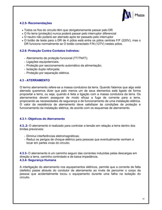 68
4.2.5- Recomendações
 Todos os fios do circuito têm que obrigatoriamente passar pelo DR
 O fio terra (proteção) nunca poderá passar pelo interruptor diferencial
 O neutro não poderá ser aterrado após ter passado pelo interruptor
 O botão de teste para o DR de 4 pólos está entre os pólos centrais F/F (220V), mas o
DR funciona normalmente se O botão conectado F/N (127V) nestes pólos.
4.2.6- Proteção Contra Contatos Indiretos:
- Aterramento de proteção funcional (TT/TN/IT);
- Ligações equipotenciais;
- Proteção por seccionamento automático da alimentação;
- Isolação dupla reforçada;
- Proteção por separação elétrica.
4.3 - ATERRAMENTO
O termo aterramento refere-se a massa condutora da terra. Quando falamos que algo está
aterrado queremos dizer que pelo menos um de seus elementos está ligado de forma
proposital a terra, ou seja, quando é feita a ligação com a massa condutora da terra. Os
aterramentos devem assegurar de modo eficaz a fuga de corrente para a terra,
propiciando as necessidades de segurança e de funcionamento de uma instalação elétrica.
O valor da resistência de aterramento deve satisfazer às condições de proteção e
funcionamento da instalação elétrica, de acordo com os esquemas de aterramento.
4.3.1- Objetivos do Aterramento
4.3..2- O aterramento é realizado para controlar a tensão em relação a terra dentro dos
limites previsíveis:
- Diminui interferências eletromagnéticas;
- Reduz os perigos de choque elétrico para pessoas que eventualmente venham a
tocar em partes vivas do circuito.
4.3.3- O aterramento é um caminho seguro das correntes induzidas pelas descargas em
direção a terra, caminho controlado e de baixa impedância.
4.3.4- Segurança Humana
A interligação do aterramento nos equipamentos elétricos, permite que a corrente de falta
(defeito) passe através do condutor de aterramento ao invés de percorrer o corpo da
pessoa que acidentalmente tocou o equipamento durante uma falha na isolação do
circuito.
 