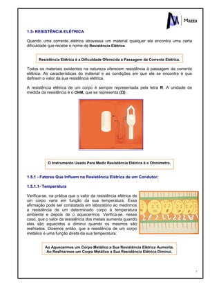 7
1.5- RESISTÊNCIA ELÉTRICA
Quando uma corrente elétrica atravessa um material qualquer ela encontra uma certa
dificuldade que recebe o nome de Resistência Elétrica.
Resistência Elétrica é a Dificuldade Oferecida a Passagem da Corrente Elétrica.
Todos os materiais existentes na natureza oferecem resistência à passagem da corrente
elétrica. As características do material e as condições em que ele se encontra é que
definem o valor da sua resistência elétrica.
A resistência elétrica de um corpo é sempre representada pela letra R. A unidade de
medida da resistência é o OHM, que se representa (Ù) .
O Instrumento Usado Para Medir Resistência Elétrica é o Ohmímetro.
1.5.1 - Fatores Que Influem na Resistência Elétrica de um Condutor:
1.5.1.1- Temperatura
Verifica-se, na prática que o valor da resistência elétrica de
um corpo varia em função da sua temperatura. Essa
afirmação pode ser constatada em laboratório ao medirmos
a resistência de um determinado corpo à temperatura
ambiente e depois de o aquecermos. Verifica-se, nesse
caso, que o valor da resistência dos metais aumenta quando
eles são aquecidos e diminui quando os mesmos são
resfriados. Dizemos então, que a resistência de um corpo
metálico é uma função direta da sua temperatura.
Ao Aquecermos um Corpo Metálico a Sua Resistência Elétrica Aumenta.
Ao Resfriarmos um Corpo Metálico a Sua Resistência Elétrica Diminui.
 