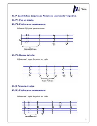 77
4.3.17- Quantidade de Conjuntos de Aterramento (Aterramento Temporário)
4.3.17.1- Para um circuito:
4.3.17.2- Próximo a um encabeçamento:
Utiliza-se 1 jogo de garra em curto.
4.3.17.3- No meio da Linha:
Utilizam-se 2 jogos de garras em curto.
4.3.18- Para dois circuitos:
4.3.18.1- Próximo a um encabeçamento:
Utilizam-se 2 jogos de garras em curto.
 