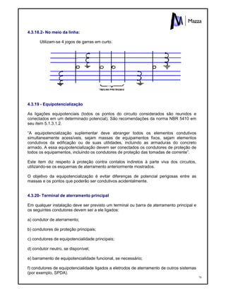 78
4.3.18.2- No meio da linha:
Utilizam-se 4 jogos de garras em curto.
4.3.19 - Equipotencialização
As ligações equipotenciais (todos os pontos do circuito considerados são reunidos e
conectados em um determinado potencial). São recomendações da norma NBR 5410 em
seu item 5.1.3.1.2.
“A equipotencialização suplementar deve abranger todos os elementos condutivos
simultaneamente acessíveis, sejam massas de equipamentos fixos, sejam elementos
condutivos da edificação ou de suas utilidades, incluindo as armaduras do concreto
armado. A essa equipotencialização devem ser conectados os condutores de proteção de
todos os equipamentos, incluindo os condutores de proteção das tomadas de corrente”.
Este item diz respeito à proteção contra contatos indiretos à parte viva dos circuitos,
utilizando-se os esquemas de aterramento anteriormente mostrados.
O objetivo da equipotencialização é evitar diferenças de potencial perigosas entre as
massas e os pontos que poderão ser condutivos acidentalmente.
4.3.20- Terminal de aterramento principal
Em qualquer instalação deve ser previsto um terminal ou barra de aterramento principal e
os seguintes condutores devem ser a ele ligados:
a) condutor de aterramento;
b) condutores de proteção principais;
c) condutores de equipotencialidade principais;
d) condutor neutro, se disponível;
e) barramento de equipotencialidade funcional, se necessário;
f) condutores de equipotencialidade ligados a eletrodos de aterramento de outros sistemas
(por exemplo, SPDA).
 