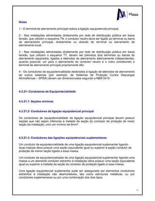 79
Notas
1 - O terminal de aterramento principal realiza a ligação equipotencial principal.
2 - Nas instalações alimentadas diretamente por rede de distribuição pública em baixa
tensão, que utilizem o esquema TN, o condutor neutro deve ser ligado ao terminal ou barra
de aterramento principal, diretamente ou através de terminal ou barramento de
aterramento local;
3 - Nas instalações alimentadas diretamente por rede de distribuição pública em baixa
tensão, que utilizem o esquema TT, devem ser previstos dois terminais ou barras de
aterramento separados, ligados a eletrodos de aterramento eletricamente independentes,
quando possível, um para o aterramento do condutor neutro e o outro constituindo o
terminal de aterramento principal propriamente dito.
4 - Os condutores de equipotencialidade destinados à ligação de eletrodos de aterramento
de outros sistemas (por exemplo, de Sistemas de Proteção Contra Descargas
Atmosféricas – SPDA) devem ser dimensionados segundo a NBR 5419.
4.3.21- Condutores de Equipontecialidade
4.3.21.1- Seções mínimas
4.3.21.2- Condutores da ligação equipotencial principal
Os condutores de equipotencialidade da ligação equipotencial principal devem possuir
seções que não sejam inferiores à metade da seção do condutor de proteção de maior
seção da instalação, com um mínimo de 6mm².
4.3.21.3- Condutores das ligações equipotenciais suplementares
Um condutor de equipotencialidade de uma ligação equipotencial suplementar ligando
duas massas deve possuir uma seção equivalente igual ou superior à seção condutor de
proteção de menor seção ligada a essa massa.
Um condutor de equipotencialidade de uma ligação equipotencial suplementar ligando uma
massa a um elemento condutor estranho à instalação deve possuir uma seção equivalente
igual ou superior à metade da seção do condutor de proteção ligado a essa massa.
Uma ligação equipotencial suplementar pode ser assegurada por elementos condutores
estranhos à instalação não desmontáveis, tais como estruturas metálicas, ou por
condutores suplementares ou por uma combinação dos dois tipos.
 
