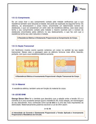 8
1.5.1.2- Comprimento
Se um corpo tiver o seu comprimento cortado pela metade verificamos que a sua
resistência também será reduzida à metade. Isto pode ser explicado da seguinte forma: Os
elétrons, ao atravessarem o corpo inteiro, encontrarão um determinado número de
obstáculos, o que vai caracterizar um certo valor de resistência elétrica, caso esse corpo
tenha o seu comprimento cortado pela metade o mesmo ocorrerá com o número de
obstáculos encontrados pelos elétrons no seu deslocamento, o que faz com que a
resistência tenha seu valor reduzido à metade.
A Resistência Elétrica é Diretamente Proporcional ao Comprimento do Corpo.
1.5.1.3- Seção Transversal
Um fenômeno inverso ocorre quando cortamos um corpo no sentido da sua seção
transversal. Nesse caso a passagem para os elétrons torna-se mais difícil, fazendo,
portanto, com que a sua resistência elétrica aumente.
A Resistência Elétrica é Inversamente Proporcional a Seção Transversal do Corpo.
1.5.1.4- Material
A resistência elétrica, também varia em função do material do corpo.
1.6- LEI DE OHM
George Simon Ohm foi o cientista que descobriu que a relação entre a tensão (V) e a
corrente (I) é uma constante sempre igual à resistência (R). Essa relação, em homenagem
ao seu descobridor, ficou conhecida como Lei de Ohm e é uma das mais importantes da
eletricidade. Matematicamente podemos escrever a Lei de Ohm assim:
I = V ∕ R
A Intensidade da Corrente é Diretamente Proporcional a Tensão Aplicada e Inversamente
Proporcional a Resistência do Circuito.
 