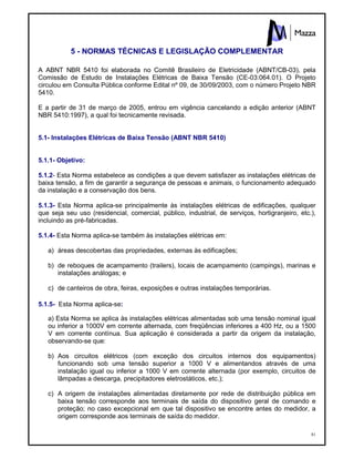 81
5 - NORMAS TÉCNICAS E LEGISLAÇÃO COMPLEMENTAR
A ABNT NBR 5410 foi elaborada no Comitê Brasileiro de Eletricidade (ABNT/CB-03), pela
Comissão de Estudo de Instalações Elétricas de Baixa Tensão (CE-03:064.01). O Projeto
circulou em Consulta Pública conforme Edital nº 09, de 30/09/2003, com o número Projeto NBR
5410.
E a partir de 31 de março de 2005, entrou em vigência cancelando a edição anterior (ABNT
NBR 5410:1997), a qual foi tecnicamente revisada.
5.1- Instalações Elétricas de Baixa Tensão (ABNT NBR 5410)
5.1.1- Objetivo:
5.1.2- Esta Norma estabelece as condições a que devem satisfazer as instalações elétricas de
baixa tensão, a fim de garantir a segurança de pessoas e animais, o funcionamento adequado
da instalação e a conservação dos bens.
5.1.3- Esta Norma aplica-se principalmente às instalações elétricas de edificações, qualquer
que seja seu uso (residencial, comercial, público, industrial, de serviços, hortigranjeiro, etc.),
incluindo as pré-fabricadas.
5.1.4- Esta Norma aplica-se também às instalações elétricas em:
a) áreas descobertas das propriedades, externas às edificações;
b) de reboques de acampamento (trailers), locais de acampamento (campings), marinas e
instalações análogas; e
c) de canteiros de obra, feiras, exposições e outras instalações temporárias.
5.1.5- Esta Norma aplica-se:
a) Esta Norma se aplica às instalações elétricas alimentadas sob uma tensão nominal igual
ou inferior a 1000V em corrente alternada, com freqüências inferiores a 400 Hz, ou a 1500
V em corrente contínua. Sua aplicação é considerada a partir da origem da instalação,
observando-se que:
b) Aos circuitos elétricos (com exceção dos circuitos internos dos equipamentos)
funcionando sob uma tensão superior a 1000 V e alimentandos através de uma
instalação igual ou inferior a 1000 V em corrente alternada (por exemplo, circuitos de
lâmpadas a descarga, precipitadores eletrostáticos, etc.);
c) A origem de instalações alimentadas diretamente por rede de distribuição pública em
baixa tensão corresponde aos terminais de saída do dispositivo geral de comando e
proteção; no caso excepcional em que tal dispositivo se encontre antes do medidor, a
origem corresponde aos terminais de saída do medidor.
 