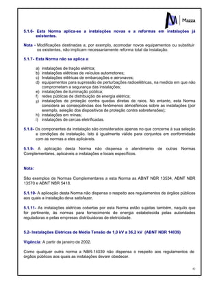82
5.1.6- Esta Norma aplica-se a instalações novas e a reformas em instalações já
existentes.
Nota - Modificações destinadas a, por exemplo, acomodar novos equipamentos ou substituir
os existentes, não implicam necessariamente reforma total da instalação.
5.1.7- Esta Norma não se aplica a:
a) instalações de tração elétrica;
b) instalações elétricas de veículos automotores;
c) Instalações elétricas de embarcações e aeronaves;
d) equipamentos para supressão de perturbações radioelétricas, na medida em que não
comprometam a segurança das instalações;
e) instalações de iluminação pública;
f) redes públicas de distribuição de energia elétrica;
g) instalações de proteção contra quedas diretas de raios. No entanto, esta Norma
considera as conseqüências dos fenômenos atmosféricos sobre as instalações (por
exemplo, seleção dos dispositivos de proteção contra sobretensões);
h) instalações em minas;
i) instalações de cercas eletrificadas.
5.1.8- Os componentes da instalação são considerados apenas no que concerne à sua seleção
e condições de instalação. Isto é igualmente válido para conjuntos em conformidade
com as normas a eles aplicáveis.
5.1.9- A aplicação desta Norma não dispensa o atendimento de outras Normas
Complementares, aplicáveis a instalações e locais específicos.
Nota:
São exemplos de Normas Complementares a esta Norma as ABNT NBR 13534, ABNT NBR
13570 e ABNT NBR 5418.
5.1.10- A aplicação desta Norma não dispensa o respeito aos regulamentos de órgãos públicos
aos quais a instalação deva satisfazer.
5.1.11- As instalações elétricas cobertas por esta Norma estão sujeitas também, naquilo que
for pertinente, às normas para fornecimento de energia estabelecida pelas autoridades
reguladoras e pelas empresas distribuidoras de eletricidade.
5.2- Instalações Elétricas de Média Tensão de 1,0 kV a 36,2 kV (ABNT NBR 14039)
Vigência: A partir de janeiro de 2002.
Como qualquer outra norma a NBR-14039 não dispensa o respeito aos regulamentos de
órgãos públicos aos quais as instalações devam obedecer.
 