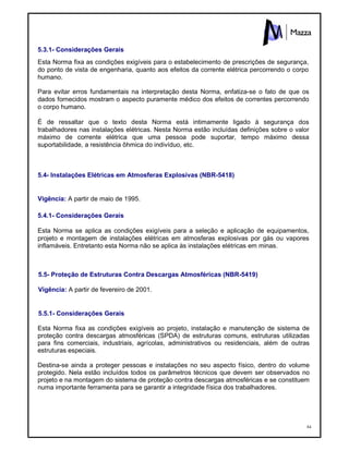 84
5.3.1- Considerações Gerais
Esta Norma fixa as condições exigíveis para o estabelecimento de prescrições de segurança,
do ponto de vista de engenharia, quanto aos efeitos da corrente elétrica percorrendo o corpo
humano.
Para evitar erros fundamentais na interpretação desta Norma, enfatiza-se o fato de que os
dados fornecidos mostram o aspecto puramente médico dos efeitos de correntes percorrendo
o corpo humano.
É de ressaltar que o texto desta Norma está intimamente ligado à segurança dos
trabalhadores nas instalações elétricas. Nesta Norma estão incluídas definições sobre o valor
máximo de corrente elétrica que uma pessoa pode suportar, tempo máximo dessa
suportabilidade, a resistência ôhmica do indivíduo, etc.
5.4- Instalações Elétricas em Atmosferas Explosivas (NBR-5418)
Vigência: A partir de maio de 1995.
5.4.1- Considerações Gerais
Esta Norma se aplica as condições exigíveis para a seleção e aplicação de equipamentos,
projeto e montagem de instalações elétricas em atmosferas explosivas por gás ou vapores
inflamáveis. Entretanto esta Norma não se aplica às instalações elétricas em minas.
5.5- Proteção de Estruturas Contra Descargas Atmosféricas (NBR-5419)
Vigência: A partir de fevereiro de 2001.
5.5.1- Considerações Gerais
Esta Norma fixa as condições exigíveis ao projeto, instalação e manutenção de sistema de
proteção contra descargas atmosféricas (SPDA) de estruturas comuns, estruturas utilizadas
para fins comerciais, industriais, agrícolas, administrativos ou residenciais, além de outras
estruturas especiais.
Destina-se ainda a proteger pessoas e instalações no seu aspecto físico, dentro do volume
protegido. Nela estão incluídos todos os parâmetros técnicos que devem ser observados no
projeto e na montagem do sistema de proteção contra descargas atmosféricas e se constituem
numa importante ferramenta para se garantir a integridade física dos trabalhadores.
 
