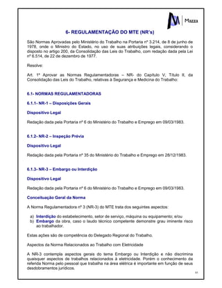 85
6- REGULAMENTAÇÃO DO MTE (NR’s)
São Normas Aprovadas pelo Ministério do Trabalho na Portaria nº 3.214, de 8 de junho de
1978, onde o Ministro do Estado, no uso de suas atribuições legais, considerando o
disposto no artigo 200, da Consolidação das Leis do Trabalho, com redação dada pela Lei
nº 6.514, de 22 de dezembro de 1977.
Resolve:
Art. 1º Aprovar as Normas Regulamentadoras – NR- do Capítulo V, Título II, da
Consolidação das Leis do Trabalho, relativas à Segurança e Medicina do Trabalho:
6.1- NORMAS REGULAMENTADORAS
6.1.1- NR-1 – Disposições Gerais
Dispositivo Legal
Redação dada pela Portaria nº 6 do Ministério do Trabalho e Emprego em 09/03/1983.
6.1.2- NR-2 – Inspeção Prévia
Dispositivo Legal
Redação dada pela Portaria nº 35 do Ministério do Trabalho e Emprego em 28/12/1983.
6.1.3- NR-3 – Embargo ou Interdição
Dispositivo Legal
Redação dada pela Portaria nº 6 do Ministério do Trabalho e Emprego em 09/03/1983.
Conceituação Geral da Norma
A Norma Regulamentadora nº 3 (NR-3) do MTE trata dos seguintes aspectos:
a) Interdição do estabelecimento, setor de serviço, máquina ou equipamento; e/ou
b) Embargo da obra, caso o laudo técnico competente demonstre grau iminente risco
ao trabalhador.
Estas ações são de competência do Delegado Regional do Trabalho.
Aspectos da Norma Relacionados ao Trabalho com Eletricidade
A NR-3 contempla aspectos gerais do tema Embargo ou Interdição e não discrimina
quaisquer aspectos de trabalhos relacionados à eletricidade. Porém o conhecimento da
referida Norma pelo pessoal que trabalha na área elétrica é importante em função de seus
desdobramentos jurídicos.
 