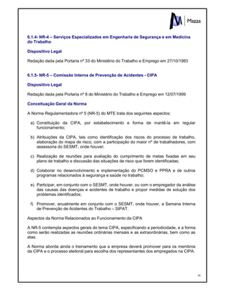 86
6.1.4- NR-4 – Serviços Especializados em Engenharia de Segurança e em Medicina
do Trabalho
Dispositivo Legal
Redação dada pela Portaria nº 33 do Ministério do Trabalho e Emprego em 27/10/1983
6.1.5- NR-5 – Comissão Interna de Prevenção de Acidentes - CIPA
Dispositivo Legal
Redação dada pela Portaria nº 8 do Ministério do Trabalho e Emprego em 12/07/1999
Conceituação Geral da Norma
A Norma Regulamentadora nº 5 (NR-5) do MTE trata dos seguintes aspectos:
a) Constituição da CIPA, por estabelecimento e forma de mantê-la em regular
funcionamento;
b) Atribuições da CIPA, tais como identificação dos riscos do processo de trabalho,
elaboração do mapa de risco, com a participação do maior nº de trabalhadores, com
assessoria do SESMT, onde houver;
c) Realização de reuniões para avaliação do cumprimento de metas fixadas em seu
plano de trabalho e discussão das situações de risco que forem identificadas;
d) Colaborar no desenvolvimento e implementação do PCMSO e PPRA e de outros
programas relacionados à segurança e saúde no trabalho;
e) Participar, em conjunto com o SESMT, onde houver, ou com o empregador da análise
das causas das doenças e acidentes de trabalho e propor medidas de solução dos
problemas identificados;
f) Promover, anualmente em conjunto com o SESMT, onde houver, a Semana Interna
de Prevenção de Acidentes do Trabalho – SIPAT.
Aspectos da Norma Relacionados ao Funcionamento da CIPA
A NR-5 contempla aspectos gerais do tema CIPA, especificando a periodicidade, e a forma
como serão realizadas as reuniões ordinárias mensais e as extraordinárias, bem como as
atas.
A Norma aborda ainda o treinamento que a empresa deverá promover para os membros
da CIPA e o processo eleitoral para escolha dos representantes dos empregados na CIPA.
 