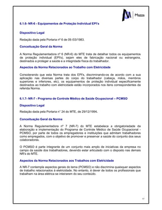 87
6.1.6- NR-6 - Equipamentos de Proteção Individual EPI’s
Dispositivo Legal
Redação dada pela Portaria nº 6 de 09 /03/1983.
Conceituação Geral da Norma
A Norma Regulamentadora nº 6 (NR-6) do MTE trata de detalhar todos os equipamentos
de proteção individual (EPI's), sejam eles de fabricação nacional ou estrangeira,
destinados a proteger a saúde e a integridade física do trabalhador.
Aspectos da Norma Relacionados ao Trabalho com Eletricidade
Considerando que esta Norma trata dos EPI's, discriminando-os de acordo com a sua
aplicação nas diversas partes do corpo do trabalhador (cabeça, mãos, membros
superiores e inferiores, etc), os equipamentos de proteção individual especificamente
destinados ao trabalho com eletricidade estão incorporados nos itens correspondentes da
referida Norma.
6.1.7- NR-7 - Programa de Controle Médico de Saúde Ocupacional – PCMSO
Dispositivo Legal
Redação dada pela Portaria n° 24 do MTE, de 29/12/1994.
Conceituação Geral da Norma
A Norma Regulamentadora nº 7 (NR-7) do MTE estabelece a obrigatoriedade da
elaboração e implementação do Programa de Controle Médico de Saúde Ocupacional -
PCMSO, por parte de todos os empregadores e instituições que admitam trabalhadores
como empregados, com o objetivo de promover e preservar a saúde do conjunto dos seus
colaboradores.
O PCMSO é parte integrante de um conjunto mais amplo de iniciativas da empresa no
campo da saúde dos trabalhadores, devendo estar articulado com o disposto nas demais
NR's do MTE.
Aspectos da Norma Relacionados aos Trabalhos com Eletricidade
A NR-7 contempla aspectos gerais do tema (PCMSO) e não discrimina quaisquer aspectos
de trabalho relacionados à eletricidade. No entanto, é dever de todos os profissionais que
trabalham na área elétrica se inteirarem do seu conteúdo.
 