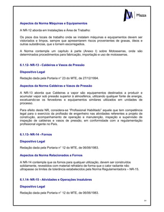 89
Aspectos da Norma Máquinas e Equipamentos
A NR-12 aborda em Instalações e Área de Trabalho:
Os pisos dos locais de trabalho onde se instalam máquinas e equipamentos devem ser
vistoriados e limpos, sempre que apresentarem riscos provenientes de graxas, óleos e
outras substâncias, que s tornem escorregadios.
A Norma contempla um capítulo à parte (Anexo I) sobre Motosserras, onde são
determinados procedimentos para fabricação, importação e uso de motosserras.
6.1.12- NR-13 - Caldeiras e Vasos de Pressão
Dispositivo Legal
Redação dada pela Portaria n° 23 do MTE, de 27/12/1994.
Aspectos da Norma Caldeiras e Vasos de Pressão
A NR-13 aborda que Caldeiras a vapor são equipamentos destinados a produzir e
acumular vapor sob pressão superior à atmosférica, utilizando qualquer fonte de energia,
excetuando-se os fervedores e equipamentos similares utilizados em unidades de
processo.
Para efeito desta NR, considera-se “Profissional Habilitado” aquele que tem competência
legal para o exercício da profissão de engenheiro nas atividades referentes a projeto de
construção, acompanhamento de operação e manutenção, inspeção e supervisão de
inspeção de caldeiras e vasos de pressão, em conformidade com a regulamentação
profissional vigente no País.
6.1.13- NR-14 - Fornos
Dispositivo Legal
Redação dada pela Portaria n° 12 do MTE, de 06/06/1983.
Aspectos da Norma Relacionados a Fornos
A NR-14 contempla que os fornos para qualquer utilização, devem ser construídos
solidamente, revestidos com material refratário de forma que o calor radiante não
ultrapasse os limites de tolerância estabelecidos pela Norma Regulamentadora – NR-15.
6.1.14- NR-15 - Atividades e Operações Insalubres
Dispositivo Legal
Redação dada pela Portaria n° 12 do MTE, de 06/06/1983.
 