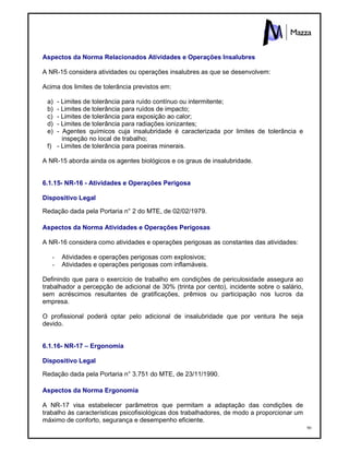 90
Aspectos da Norma Relacionados Atividades e Operações Insalubres
A NR-15 considera atividades ou operações insalubres as que se desenvolvem:
Acima dos limites de tolerância previstos em:
a) - Limites de tolerância para ruído contínuo ou intermitente;
b) - Limites de tolerância para ruídos de impacto;
c) - Limites de tolerância para exposição ao calor;
d) - Limites de tolerância para radiações ionizantes;
e) - Agentes químicos cuja insalubridade é caracterizada por limites de tolerância e
inspeção no local de trabalho;
f) - Limites de tolerância para poeiras minerais.
A NR-15 aborda ainda os agentes biológicos e os graus de insalubridade.
6.1.15- NR-16 - Atividades e Operações Perigosa
Dispositivo Legal
Redação dada pela Portaria n° 2 do MTE, de 02/02/1979.
Aspectos da Norma Atividades e Operações Perigosas
A NR-16 considera como atividades e operações perigosas as constantes das atividades:
- Atividades e operações perigosas com explosivos;
- Atividades e operações perigosas com inflamáveis.
Definindo que para o exercício de trabalho em condições de periculosidade assegura ao
trabalhador a percepção de adicional de 30% (trinta por cento), incidente sobre o salário,
sem acréscimos resultantes de gratificações, prêmios ou participação nos lucros da
empresa.
O profissional poderá optar pelo adicional de insalubridade que por ventura lhe seja
devido.
6.1.16- NR-17 – Ergonomia
Dispositivo Legal
Redação dada pela Portaria n° 3.751 do MTE, de 23/11/1990.
Aspectos da Norma Ergonomia
A NR-17 visa estabelecer parâmetros que permitam a adaptação das condições de
trabalho às características psicofisiológicas dos trabalhadores, de modo a proporcionar um
máximo de conforto, segurança e desempenho eficiente.
 