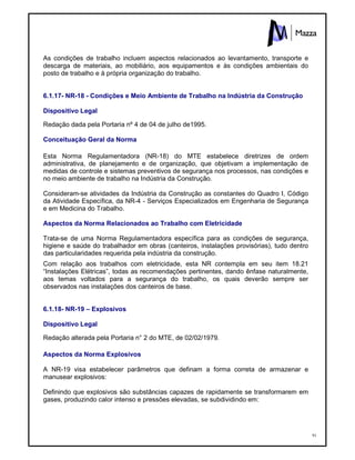 91
As condições de trabalho incluem aspectos relacionados ao levantamento, transporte e
descarga de materiais, ao mobiliário, aos equipamentos e às condições ambientais do
posto de trabalho e à própria organização do trabalho.
6.1.17- NR-18 - Condições e Meio Ambiente de Trabalho na Indústria da Construção
Dispositivo Legal
Redação dada pela Portaria nº 4 de 04 de julho de1995.
Conceituação Geral da Norma
Esta Norma Regulamentadora (NR-18) do MTE estabelece diretrizes de ordem
administrativa, de planejamento e de organização, que objetivam a implementação de
medidas de controle e sistemas preventivos de segurança nos processos, nas condições e
no meio ambiente de trabalho na Indústria da Construção.
Consideram-se atividades da Indústria da Construção as constantes do Quadro I, Código
da Atividade Específica, da NR-4 - Serviços Especializados em Engenharia de Segurança
e em Medicina do Trabalho.
Aspectos da Norma Relacionados ao Trabalho com Eletricidade
Trata-se de uma Norma Regulamentadora específica para as condições de segurança,
higiene e saúde do trabalhador em obras (canteiros, instalações provisórias), tudo dentro
das particularidades requerida pela indústria da construção.
Com relação aos trabalhos com eletricidade, esta NR contempla em seu item 18.21
“Instalações Elétricas”, todas as recomendações pertinentes, dando ênfase naturalmente,
aos temas voltados para a segurança do trabalho, os quais deverão sempre ser
observados nas instalações dos canteiros de base.
6.1.18- NR-19 – Explosivos
Dispositivo Legal
Redação alterada pela Portaria n° 2 do MTE, de 02/02/1979.
Aspectos da Norma Explosivos
A NR-19 visa estabelecer parâmetros que definam a forma correta de armazenar e
manusear explosivos:
Definindo que explosivos são substâncias capazes de rapidamente se transformarem em
gases, produzindo calor intenso e pressões elevadas, se subdividindo em:
 