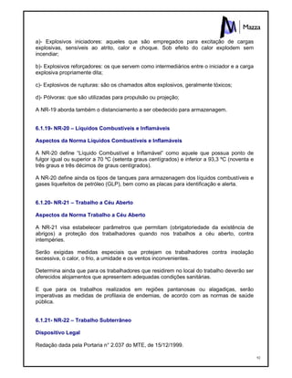 92
a)- Explosivos iniciadores: aqueles que são empregados para excitação de cargas
explosivas, sensíveis ao atrito, calor e choque. Sob efeito do calor explodem sem
incendiar;
b)- Explosivos reforçadores: os que servem como intermediários entre o iniciador e a carga
explosiva propriamente dita;
c)- Explosivos de rupturas: são os chamados altos explosivos, geralmente tóxicos;
d)- Pólvoras: que são utilizadas para propulsão ou projeção;
A NR-19 aborda também o distanciamento a ser obedecido para armazenagem.
6.1.19- NR-20 – Líquidos Combustíveis e Inflamáveis
Aspectos da Norma Líquidos Combustíveis e Inflamáveis
A NR-20 define “Líquido Combustível e Inflamável” como aquele que possua ponto de
fulgor igual ou superior a 70 ºC (setenta graus centígrados) e inferior a 93,3 ºC (noventa e
três graus e três décimos de graus centígrados).
A NR-20 define ainda os tipos de tanques para armazenagem dos líquidos combustíveis e
gases liquefeitos de petróleo (GLP), bem como as placas para identificação e alerta.
6.1.20- NR-21 – Trabalho a Céu Aberto
Aspectos da Norma Trabalho a Céu Aberto
A NR-21 visa estabelecer parâmetros que permitam (obrigatoriedade da existência de
abrigos) a proteção dos trabalhadores quando nos trabalhos a céu aberto, contra
intempéries.
Serão exigidas medidas especiais que protejam os trabalhadores contra insolação
excessiva, o calor, o frio, a umidade e os ventos inconvenientes.
Determina ainda que para os trabalhadores que residirem no local do trabalho deverão ser
oferecidos alojamentos que apresentem adequadas condições sanitárias.
E que para os trabalhos realizados em regiões pantanosas ou alagadiças, serão
imperativas as medidas de profilaxia de endemias, de acordo com as normas de saúde
pública.
6.1.21- NR-22 – Trabalho Subterrâneo
Dispositivo Legal
Redação dada pela Portaria n° 2.037 do MTE, de 15/12/1999.
 