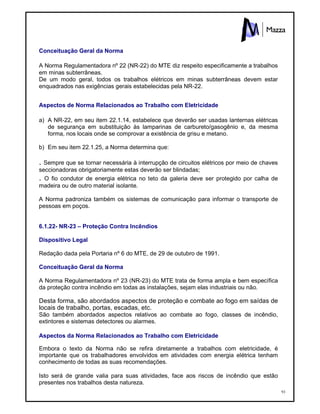 93
Conceituação Geral da Norma
A Norma Regulamentadora nº 22 (NR-22) do MTE diz respeito especificamente a trabalhos
em minas subterrâneas.
De um modo geral, todos os trabalhos elétricos em minas subterrâneas devem estar
enquadrados nas exigências gerais estabelecidas pela NR-22.
Aspectos de Norma Relacionados ao Trabalho com Eletricidade
a) A NR-22, em seu item 22.1.14, estabelece que deverão ser usadas lanternas elétricas
de segurança em substituição às lamparinas de carbureto/gasogênio e, da mesma
forma, nos locais onde se comprovar a existência de grisu e metano.
b) Em seu item 22.1.25, a Norma determina que:
. Sempre que se tornar necessária à interrupção de circuitos elétricos por meio de chaves
seccionadoras obrigatoriamente estas deverão ser blindadas;
. O fio condutor de energia elétrica no teto da galeria deve ser protegido por calha de
madeira ou de outro material isolante.
A Norma padroniza também os sistemas de comunicação para informar o transporte de
pessoas em poços.
6.1.22- NR-23 – Proteção Contra Incêndios
Dispositivo Legal
Redação dada pela Portaria nº 6 do MTE, de 29 de outubro de 1991.
Conceituação Geral da Norma
A Norma Regulamentadora nº 23 (NR-23) do MTE trata de forma ampla e bem específica
da proteção contra incêndio em todas as instalações, sejam elas industriais ou não.
Desta forma, são abordados aspectos de proteção e combate ao fogo em saídas de
locais de trabalho, portas, escadas, etc.
São também abordados aspectos relativos ao combate ao fogo, classes de incêndio,
extintores e sistemas detectores ou alarmes.
Aspectos da Norma Relacionados ao Trabalho com Eletricidade
Embora o texto da Norma não se refira diretamente a trabalhos com eletricidade, é
importante que os trabalhadores envolvidos em atividades com energia elétrica tenham
conhecimento de todas as suas recomendações.
Isto será de grande valia para suas atividades, face aos riscos de incêndio que estão
presentes nos trabalhos desta natureza.
 