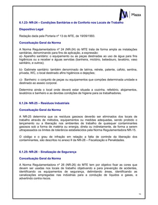 94
6.1.23- NR-24 – Condições Sanitárias e de Conforto nos Locais de Trabalho
Dispositivo Legal
Redação dada pela Portaria nº 13 do MTE, de 19/09/1993.
Conceituação Geral da Norma
A Norma Regulamentadora nº 24 (NR-24) do MTE trata de forma ampla as instalações
sanitárias, denominando para fins de aplicação, a expressão:
a)- Aparelho sanitário: o equipamento ou as peças destinadas ao uso de água para fins
higiênicos ou a receber e águas servidas (banheira, mictório, bebedouro, lavatório, vaso
sanitário, e outros);
b)- Gabinete sanitário: também denominado de latrina, retrete, patente, cafoto, sentina,
privada, WC, o local destinado afins higiênicos e dejeções;
c)- Banheiro: o conjunto de peças ou equipamentos que compões determinada unidade e
destinado ao asseio corporal.
Determina ainda o local onde deverá estar situada a cozinha, refeitório, alojamentos,
lavatórios e banheiro e as devidas condições de higiene para os trabalhadores.
6.1.24- NR-25 – Resíduos Industriais
Conceituação Geral da Norma
A NR-25 determina que os resíduos gasosos deverão ser eliminados dos locais de
trabalho através de métodos, equipamentos ou medidas adequadas, sendo proibido o
lançamento ou a liberação nos ambientes de trabalho de quaisquer contaminantes
gasosos sob a forma de matéria ou energia, direta ou indiretamente, de forma a serem
ultrapassados os limites de tolerância estabelecidos pela Norma Regulamentadora NR-15.
O código e o grau de infração em relação a falta de controle da liberação dos
contaminantes, são descritos no anexo II da NR-28 – Fiscalização e Penalidades.
6.1.25- NR-26 - Sinalização de Segurança
Conceituação Geral da Norma
A Norma Regulamentadora nº 26 (NR-26) do MTE tem por objetivo fixar as cores que
devem ser usadas nos locais de trabalho objetivando a para prevenção de acidentes,
identificando os equipamentos de segurança, delimitando áreas, identificando as
canalizações empregadas nas indústrias para a condução de líquidos e gases, e
advertindo contra riscos.
 