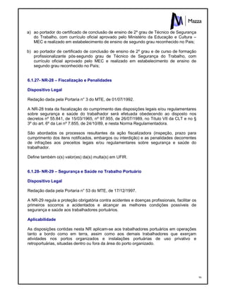 96
a) ao portador do certificado de conclusão de ensino de 2º grau de Técnico de Segurança
do Trabalho, com currículo oficial aprovado pelo Ministério da Educação e Cultura –
MEC e realizado em estabelecimento de ensino de segundo grau reconhecido no Pais;
b) ao portador de certificado de conclusão de ensino de 2º grau e de curso de formação
profissionalizante pós-segundo grau de Técnico de Segurança do Trabalho, com
currículo oficial aprovado pelo MEC e realizado em estabelecimento de ensino de
segundo grau reconhecido no País;
6.1.27- NR-28 – Fiscalização e Penalidades
Dispositivo Legal
Redação dada pela Portaria n° 3 do MTE, de 01/07/1992.
A NR-28 trata da fiscalização do cumprimento das disposições legais e/ou regulamentares
sobre segurança e saúde do trabalhador será efetuada obedecendo ao disposto nos
decretos nº 55.841, de 15/03/1965, nº 97.955, de 26/07/1989, no Título VII da CLT e no §
3º do art. 6º da Lei nº 7.855, de 24/10/89, e nesta Norma Regulamentadora.
São abordados os processos resultantes da ação fiscalizadora (inspeção, prazo para
cumprimento dos itens notificados, embargos ou interdição) e as penalidades decorrentes
de infrações aos preceitos legais e/ou regulamentares sobre segurança e saúde do
trabalhador.
Define também o(s) valor(es) da(s) multa(s) em UFIR.
6.1.28- NR-29 – Segurança e Saúde no Trabalho Portuário
Dispositivo Legal
Redação dada pela Portaria n° 53 do MTE, de 17/12/1997.
A NR-29 regula a proteção obrigatória contra acidentes e doenças profissionais, facilitar os
primeiros socorros a acidentados e alcançar as melhores condições possíveis de
segurança e saúde aos trabalhadores portuários.
Aplicabilidade
As disposições contidas nesta NR aplicam-se aos trabalhadores portuários em operações
tanto a bordo como em terra, assim como aos demais trabalhadores que exerçam
atividades nos portos organizados e instalações portuárias de uso privativo e
retroportuárias, situadas dentro ou fora da área do porto organizado.
 