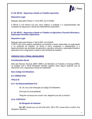 97
6.1.29- NR-30 – Segurança e Saúde no Trabalho Aquaviário
Dispositivo Legal
Redação dada pela Portaria n° 34 do MTE, de 4/12/2002.
A NR-30 é uma Norma que tem como objetivo a proteção e a regulamentação das
condições de segurança e saúde dos trabalhadores aquaviários.
6.1.30- NR-31 – Segurança e Saúde no Trabalho na Agricultura, Pecuária Silvicultura,
Exploração Florestal e Aqüicultura.
Dispositivo Legal
Redação dada pela Portaria n° 86 do MTE, de 3/3/2005.
A NR-31 tem como objetivo estabelecer os preceitos a serem observados na organização
e no ambiente de trabalho, de forma a torna compatível o planejamento e o
desenvolvimento das atividades da agricultura, pecuária, silvicultura, exploração florestal e
aqüicultura com a segurança e saúde e meio ambiente do trabalho.
CÓDIGOS CIVIL E PENAL BRASILEIROS
Considerações Gerais
Além das Normas Técnicas ABNT (NBR) e do Ministério do Trabalho e Emprego (NR'S),
os Códigos Civil e Penal Brasileiros também legislam sobre alguns aspectos que se
relacionam com a segurança e saúde do trabalhador.
Novo Código Civil Brasileiro
6.2- CÓDIGO CIVIL
TÍTULO IX
6.2.1- Da Responsabilidade Civil
Art. 30, da Lei de introdução ao Código Civil Brasileiro:
(Princípio da universalidade)
“Ninguém se escusa de cumprir a lei, alegando que não a conhece”.
6.2.2- CAPÍTULO I
Da Obrigação de Indenizar
Art. 927. Aquele que, por ato ilícito (arts. 186 e 187), causar dano a outrem, fica
obrigado a repará-lo.
 