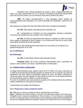 98
Parágrafo único. Haverá obrigação de reparar o dano, independentemente de
culpa, nos casos especificados em lei, ou quando a atividade normalmente desenvolvida
pelo autor do dano implicar, por sua natureza, risco para os direitos de outrem.
OBS. Os artigos correspondentes a esta legislação dizem respeito às
responsabilidades pela reparação civil e pela indenização do trabalhador, quando lhe for
de direito.
São aplicáveis os artigos 932, 942, 944, 949 e 950 do Novo Código Civil Brasileiro.
Art. 932. São também responsáveis pela reparação civil:
III - o empregador ou comitente, por seus empregados, serviçais e prepostos,
no exercício do trabalho que lhes competir, ou em razão dele;
Art. 942. Os bens do responsável pela ofensa ou violação do direito de outrem
ficam sujeitos à reparação do dano causado; e, se a ofensa tiver mais de um autor, todos
responderão solidariamente pela reparação.
Parágrafo único. São solidariamente responsáveis com os autores os co-autores e as
pessoas designadas no art. 932.
6.2.3- CAPÍTULO II
Da Indenização
Art. 944. A indenização mede-se pela extensão do dano.
Parágrafo único. Se houver excessiva desproporção entre a gravidade da
culpa e o dano, poderá o juiz reduzir, eqüitativamente, a indenização.
6.3- CÓDIGO PENAL BRASILEIRO
O Código Penal Brasileiro atual, vigente a partir de 07.12.1940, com base no Decreto Lei
nº 2848 (hoje devidamente atualizado) também se relaciona com os aspectos da saúde do
trabalhador. Na parte relativa a periclitação (perigo) da vida e da saúde, contempla os
crimes de perigo, que são aqueles em que existe um dano em via de desenvolvimento,
não importando que este se efetive, ou deixe de efetivar.
É o caso do empreiteiro que, para poupar-se a gastos com medidas técnicas de prudência,
expõe o trabalhador ao risco grave de acidente.
Textualmente diz o Código Penal Brasileiro:
6.3.1- Perigo para a vida ou saúde de outrem
Art. 132. Expor a vida ou a saúde de outrem a perigo direto e eminente:
Pena – detenção, de 3 (três) meses a 1 (um) ano, se o fato não constitui crime mais grave.
Parágrafo único. A pena é aumentada de 1/6 (um sexto) a 1/3 (um terço) se a exposição
da vida ou saúde de outrem a perigo decorrer do transporte de pessoas para prestação de
serviços em estabelecimentos de qualquer natureza, em desacordo com as normas legais.
 