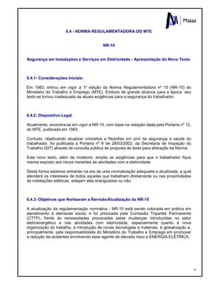 99
6.4 - NORMA REGULAMENTADORA DO MTE
NR-10
Segurança em Instalações e Serviços em Eletricidade - Apresentação do Novo Texto
6.4.1- Considerações Iniciais:
Em 1983, entrou em vigor a 1º edição da Norma Regulamentadora nº 10 (NR-10) do
Ministério do Trabalho e Emprego (MTE). Embora de grande alcance para a época, seu
texto se tornou inadequado às atuais exigências para a segurança do trabalhador.
6.4.2- Dispositivo Legal
Atualmente, encontra-se em vigor a NR-10, com base na redação dada pela Portaria nº 12,
do MTE, publicada em 1983.
Contudo, objetivando atualizar conceitos e filosofias em prol da segurança e saúde do
trabalhador, foi publicada a Portaria nº 6 de 28/03/2002, da Secretaria de Inspeção do
Trabalho (SIT) através de consulta pública de proposta de texto para alteração da Norma.
Este novo texto, além de moderno, amplia as exigências para que o trabalhador fique
menos exposto aos riscos inerentes às atividades com a eletricidade.
Desta forma estamos entrando na era de uma normalização adequada e atualizada, a qual
atenderá os interesses de todos aqueles que trabalham diretamente ou nas proximidades
de instalações elétricas, estejam elas energizadas ou não.
6.4.3- Objetivos que Nortearam a Revisão/Atualização da NR-10
A atualização da regulamentação normativa - NR-10 está sendo colocada em prática em
atendimento à demanda social, e foi priorizada pela Comissão Tripartite Permanente
(CTTP), frente às necessidades provocadas pelas mudanças introduzidas no setor
eletroenergético e nas atividades com eletricidade, especialmente quanto à nova
organização do trabalho, à introdução de novas tecnologias e materiais, à globalização e,
principalmente, pela responsabilidade do Ministério do Trabalho e Emprego em promover
a redução de acidentes envolvendo esse agente de elevado risco a ENERGIA ELÉTRICA.
 