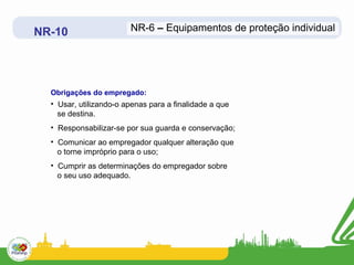 NR-10 
NR-6 – Equipamentos de proteção individual 
Obrigações do empregado: 
• Usar, utilizando-o apenas para a finalidade a que 
se destina. 
• Responsabilizar-se por sua guarda e conservação; 
• Comunicar ao empregador qualquer alteração que 
o torne impróprio para o uso; 
• Cumprir as determinações do empregador sobre 
o seu uso adequado. 
 