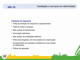 NR-10                            Instalação e serviços em eletricidade




  Inspeções de segurança
  • Falta de proteção de máquinas e equipamentos
  • Falta de ordem e limpeza
  • Mau estado de ferramentas
  • Iluminação deficiente
  • Mau estado de instalações elétricas
  • Pisos escorregadios, em mau estado de conservação
  • Equipamentos de combate a incêndio em mau estado
    ou deficientes
  • Falhas de operação
 