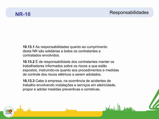 NR-10                                                   Responsabilidades




  10.13.1 As responsabilidades quanto ao cumprimento
  desta NR são solidárias a todos os contratantes e
  contratados envolvidos.
  10.13.2 É de responsabilidade dos contratantes manter os
  trabalhadores informados sobre os riscos a que estão
  expostos, instruindo-os quanto aos procedimentos e medidas
  de controle dos riscos elétricos a serem adotados.
  10.13.3 Cabe à empresa, na ocorrência de acidentes de
  trabalho envolvendo instalações e serviços em eletricidade,
  propor e adotar medidas preventivas e corretivas.
 