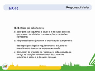 NR-10                                                   Responsabilidades




  10.13.4 Cabe aos trabalhadores:
  a) Zelar pela sua segurança e saúde e a de outras pessoas
     que possam ser afetadas por suas ações ou omissões
     no trabalho;
  b) Responsabilizar-se junto com a empresa pelo cumprimento

    das disposições legais e regulamentares, inclusive os
    procedimentos internos de segurança e saúde;
  c) Comunicar, de imediato, ao responsável pela execução do
     serviço as situações que considerar risco para sua
     segurança e saúde e a de outras pessoas.
 