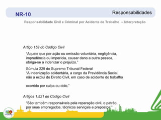 NR-10                                                     Responsabilidades
  Responsabilidade Civil e Criminal por Acidente de Trabalho – Interpretação




  Artigo 159 do Código Civil
   “Aquele que por ação ou omissão voluntária, negligência,
   imprudência ou imperícia, causar dano a outra pessoa,
   obriga-se a indenizar o prejuízo.”
   Súmula 229 do Supremo Tribunal Federal
   “A indenização acidentária, a cargo da Previdência Social,
   não a exclui do Direito Civil, em caso de acidente do trabalho

   ocorrido por culpa ou dolo.”


  Artigos 1.521 do Código Civil
   “São também responsáveis pela reparação civil, o patrão,
   por seus empregados, técnicos serviçais e prepostos.”
 