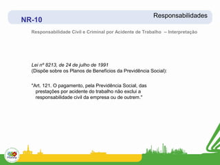 Responsabilidades
NR-10
  Responsabilidade Civil e Criminal por Acidente de Trabalho – Interpretação




  Lei nº 8213, de 24 de julho de 1991
  (Dispõe sobre os Planos de Benefícios da Previdência Social):


  "Art. 121. O pagamento, pela Previdência Social, das
    prestações por acidente do trabalho não exclui a
    responsabilidade civil da empresa ou de outrem."
 