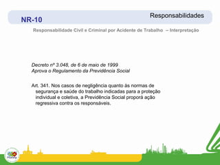 Responsabilidades
NR-10
  Responsabilidade Civil e Criminal por Acidente de Trabalho – Interpretação




  Decreto nº 3.048, de 6 de maio de 1999
  Aprova o Regulamento da Previdência Social


  Art. 341. Nos casos de negligência quanto às normas de
   segurança e saúde do trabalho indicadas para a proteção
   individual e coletiva, a Previdência Social proporá ação
   regressiva contra os responsáveis.
 