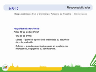 NR-10                                                  Responsabilidades

  Responsabilidade Civil e Criminal por Acidente de Trabalho – Interpretação




  Responsabilidade Criminal
  Artigo 18 do Código Penal
   "Diz-se do crime:
   Doloso – quando o agente quis o resultado ou assumiu o
   risco de produzi-lo;
   Culposo – quando o agente deu causa ao resultado por
   imprudência, negligência ou por imperícia."
 