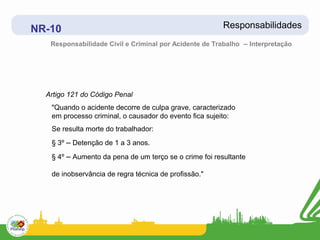 NR-10                                                   Responsabilidades
   Responsabilidade Civil e Criminal por Acidente de Trabalho – Interpretação




  Artigo 121 do Código Penal
   "Quando o acidente decorre de culpa grave, caracterizado
   em processo criminal, o causador do evento fica sujeito:
   Se resulta morte do trabalhador:
   § 3º – Detenção de 1 a 3 anos.
   § 4º – Aumento da pena de um terço se o crime foi resultante

   de inobservância de regra técnica de profissão."
 