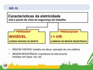 NR-10

Características da eletricidade
sob o ponto de vista da segurança do trabalho



      “PERIGOSA”                              “PREGUIÇOSA”

INVISÍVEL                              I = V/R
LESÕES GRAVES OU MORTE                 CAMINHO DE MENOR RESISTÊNCIA


•   RISCOS VISÍVEIS: trabalho em altura, operação de uma caldeira.
•   MENOR RESISTÊNCIA: importância do aterramento;
    analogia com água, rios, etc.
 