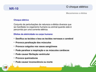 O choque elétrico
NR-10
                                                       Mecanismos e efeitos


  Choque elétrico

  Conjunto de perturbações de natureza e efeitos diversos que
  se manifesta no organismo humano ou animal quando este é
  percorrido por uma corrente elétrica.

  Efeitos da eletricidade no corpo humano:

  • Danifica os tecidos e lesa os tecidos nervosos e cerebral
  • Provoca paralisação dos músculos
  • Provoca coágulos nos vasos sangüíneos
  • Pode paralisar a respiração e os músculos cardíacos
  • Pode causar fibrilação ventricular
  • Provoca queimaduras
  • Pode causar inconsciência ou morte
 