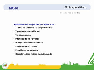 NR-10                                               O choque elétrico
                                               Mecanismos e efeitos




  A gravidade do choque elétrico depende de:
  • Trajeto da corrente no corpo humano
  • Tipo da corrente elétrica
  • Tensão nominal
  • Intensidade da corrente
  • Duração do choque elétrico
  • Resistência do circuito
  • Freqüência da corrente
  • Características físicas do acidentado
 
