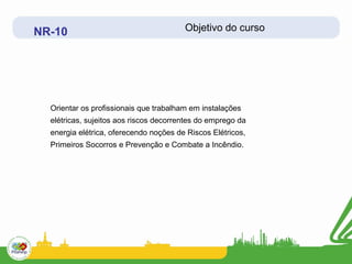 NR-10                                   Objetivo do curso




  Orientar os profissionais que trabalham em instalações
  elétricas, sujeitos aos riscos decorrentes do emprego da
  energia elétrica, oferecendo noções de Riscos Elétricos,
  Primeiros Socorros e Prevenção e Combate a Incêndio.
 
