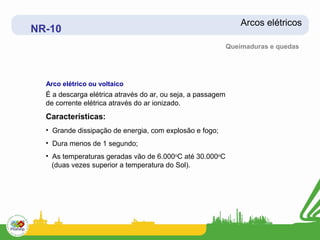 Arcos elétricos
NR-10
                                                             Queimaduras e quedas




  Arco elétrico ou voltaico
  É a descarga elétrica através do ar, ou seja, a passagem
  de corrente elétrica através do ar ionizado.
  Características:
  • Grande dissipação de energia, com explosão e fogo;
  • Dura menos de 1 segundo;
  • As temperaturas geradas vão de 6.000oC até 30.000oC
    (duas vezes superior a temperatura do Sol).
 