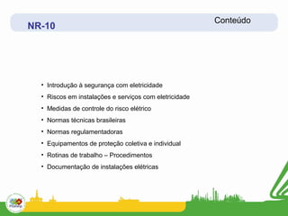 Conteúdo
NR-10




  • Introdução à segurança com eletricidade
  • Riscos em instalações e serviços com eletricidade
  • Medidas de controle do risco elétrico
  • Normas técnicas brasileiras
  • Normas regulamentadoras
  • Equipamentos de proteção coletiva e individual
  • Rotinas de trabalho – Procedimentos
  • Documentação de instalações elétricas
 