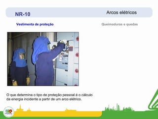 NR-10                                                 Arcos elétricos

      Vestimenta de proteção                             Queimaduras e quedas




O que determina o tipo de proteção pessoal é o cálculo
da energia incidente a partir de um arco elétrico.
 