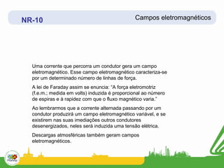 NR-10                                          Campos eletromagnéticos




  Uma corrente que percorra um condutor gera um campo
  eletromagnético. Esse campo eletromagnético caracteriza-se
  por um determinado número de linhas de força.
  A lei de Faraday assim se enuncia: “A força eletromotriz
  (f.e.m.; medida em volts) induzida é proporcional ao número
  de espiras e à rapidez com que o fluxo magnético varia.”
  Ao lembrarmos que a corrente alternada passando por um
  condutor produzirá um campo eletromagnético variável, e se
  existirem nas suas imediações outros condutores
  desenergizados, neles será induzida uma tensão elétrica.
  Descargas atmosféricas também geram campos
  eletromagnéticos.
 