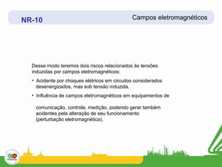 NR-10                                         Campos eletromagnéticos




  Desse modo teremos dois riscos relacionados às tensões
  induzidas por campos eletromagnéticos:
  • Acidente por choques elétricos em circuitos considerados
    desenergizados, mas sob tensão induzida.
  • Influência de campos eletromagnéticos em equipamentos de

   comunicação, controle, medição, podendo gerar também
   acidentes pela alteração de seu funcionamento
   (perturbação eletromagnética).
 